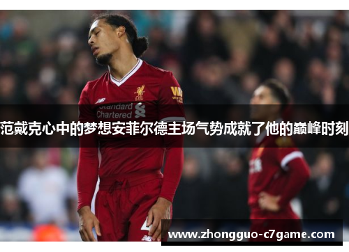 范戴克心中的梦想安菲尔德主场气势成就了他的巅峰时刻