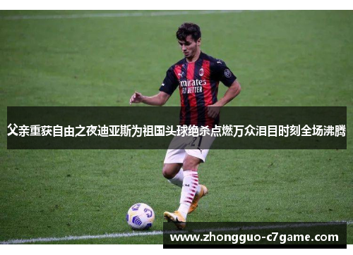 父亲重获自由之夜迪亚斯为祖国头球绝杀点燃万众泪目时刻全场沸腾