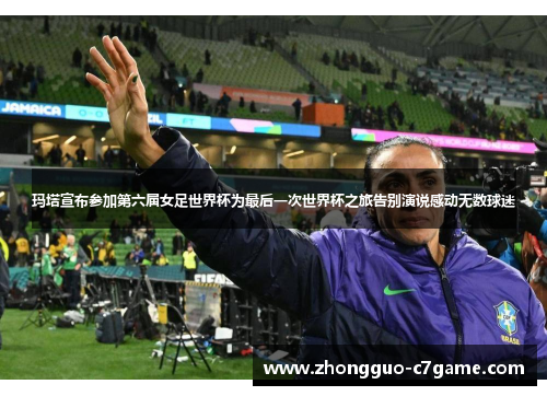 玛塔宣布参加第六届女足世界杯为最后一次世界杯之旅告别演说感动无数球迷